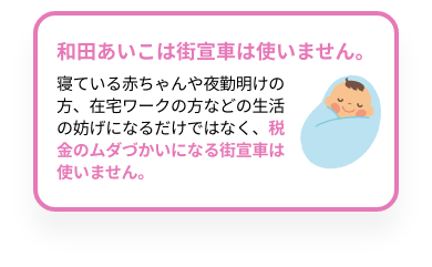 和田あいこは街宣車は使いません。寝ている赤ちゃんや夜勤明けの方、在宅ワークの方などの生活の妨げになるだけではなく、税金のムダづかいになる街宣車は使いません。